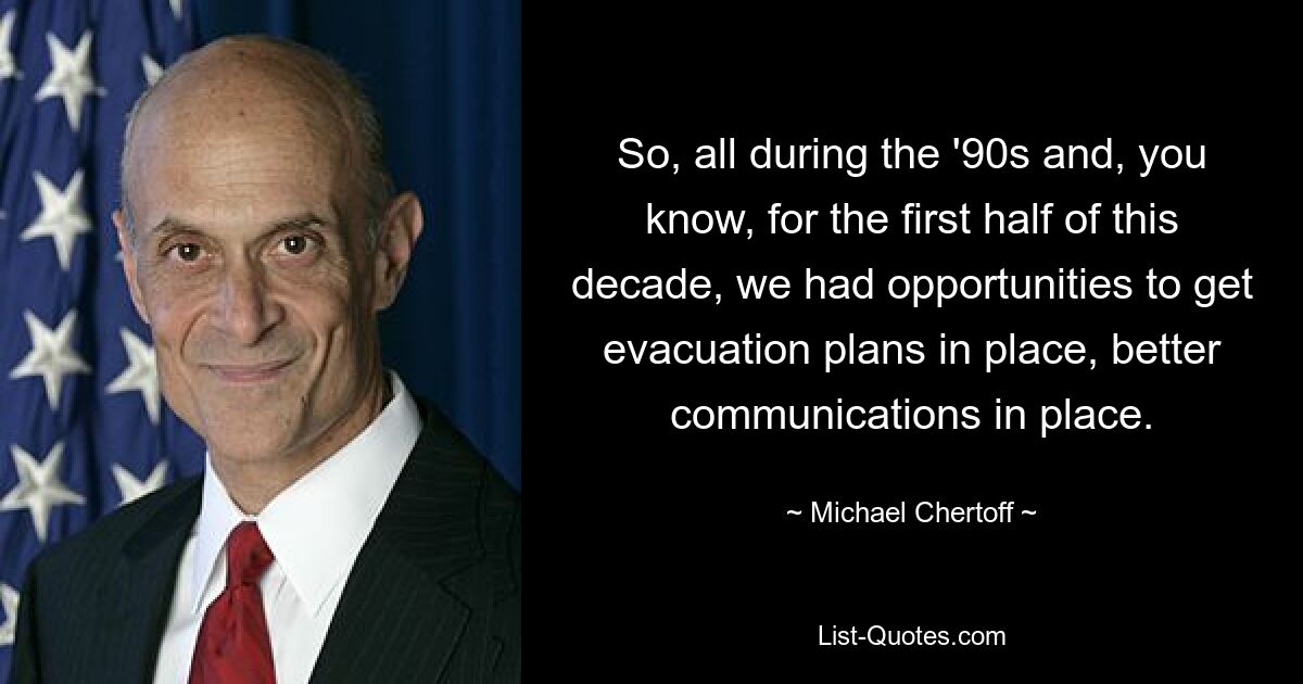 So, all during the '90s and, you know, for the first half of this decade, we had opportunities to get evacuation plans in place, better communications in place. — © Michael Chertoff