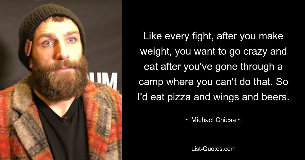 Like every fight, after you make weight, you want to go crazy and eat after you've gone through a camp where you can't do that. So I'd eat pizza and wings and beers. — © Michael Chiesa