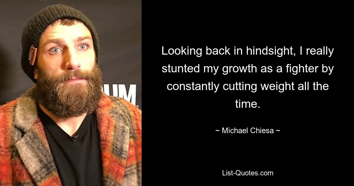 Looking back in hindsight, I really stunted my growth as a fighter by constantly cutting weight all the time. — © Michael Chiesa