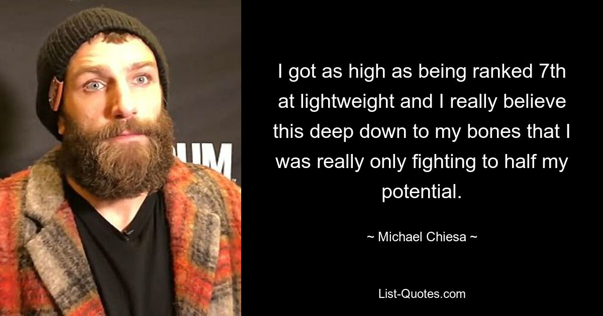 I got as high as being ranked 7th at lightweight and I really believe this deep down to my bones that I was really only fighting to half my potential. — © Michael Chiesa