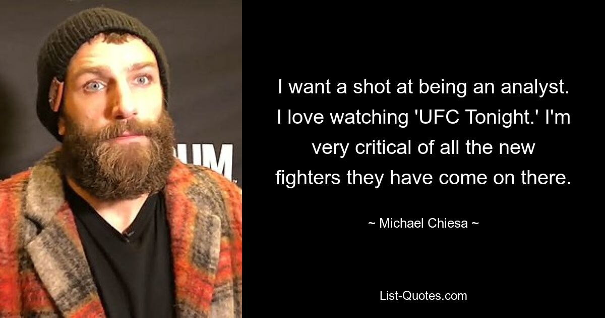 I want a shot at being an analyst. I love watching 'UFC Tonight.' I'm very critical of all the new fighters they have come on there. — © Michael Chiesa