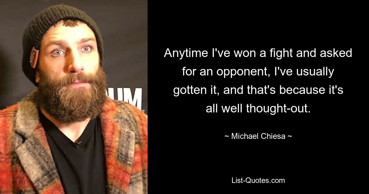 Anytime I've won a fight and asked for an opponent, I've usually gotten it, and that's because it's all well thought-out. — © Michael Chiesa