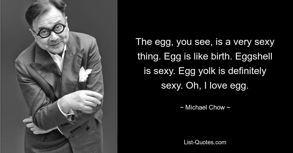 The egg, you see, is a very sexy thing. Egg is like birth. Eggshell is sexy. Egg yolk is definitely sexy. Oh, I love egg. — © Michael Chow