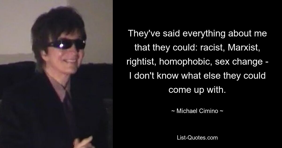 They've said everything about me that they could: racist, Marxist, rightist, homophobic, sex change - I don't know what else they could come up with. — © Michael Cimino