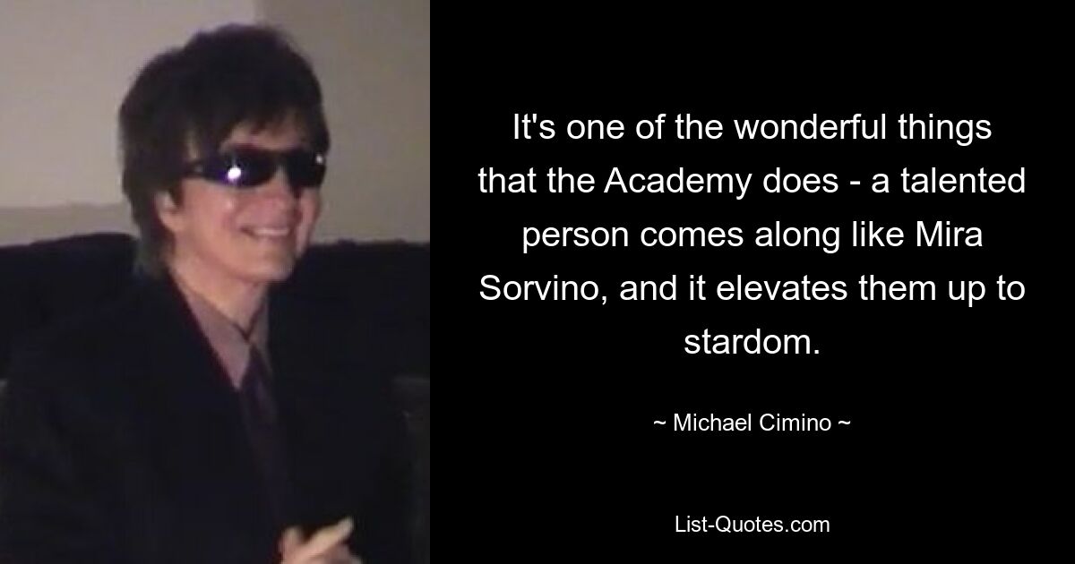 It's one of the wonderful things that the Academy does - a talented person comes along like Mira Sorvino, and it elevates them up to stardom. — © Michael Cimino