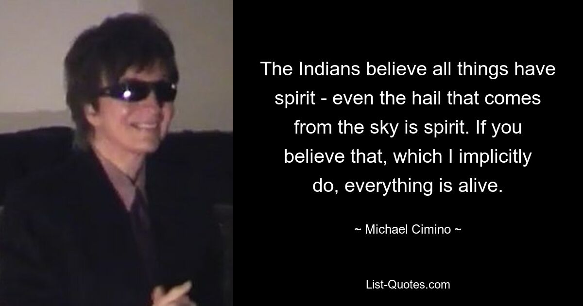 The Indians believe all things have spirit - even the hail that comes from the sky is spirit. If you believe that, which I implicitly do, everything is alive. — © Michael Cimino