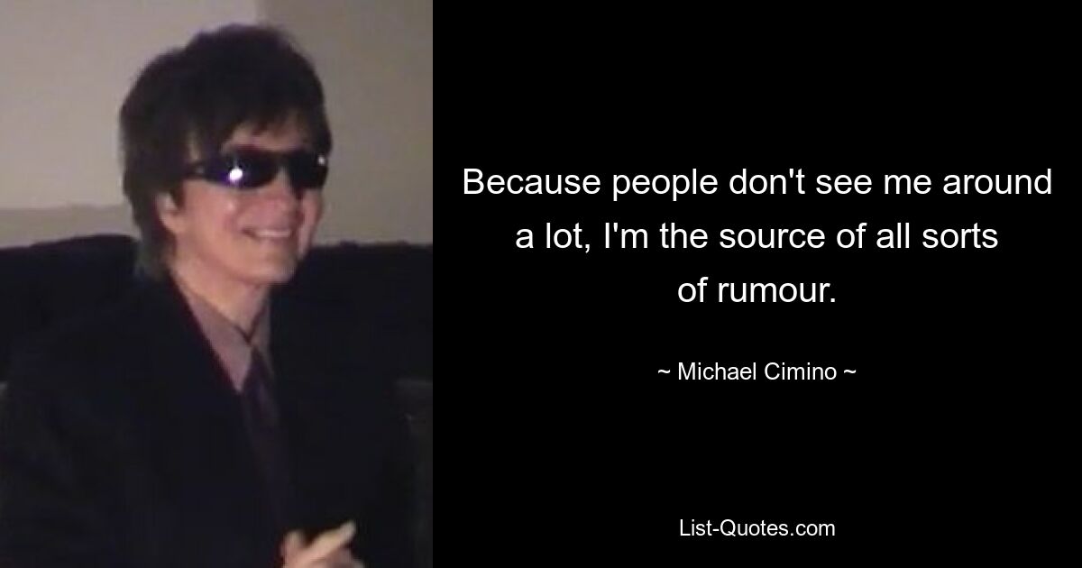 Because people don't see me around a lot, I'm the source of all sorts of rumour. — © Michael Cimino