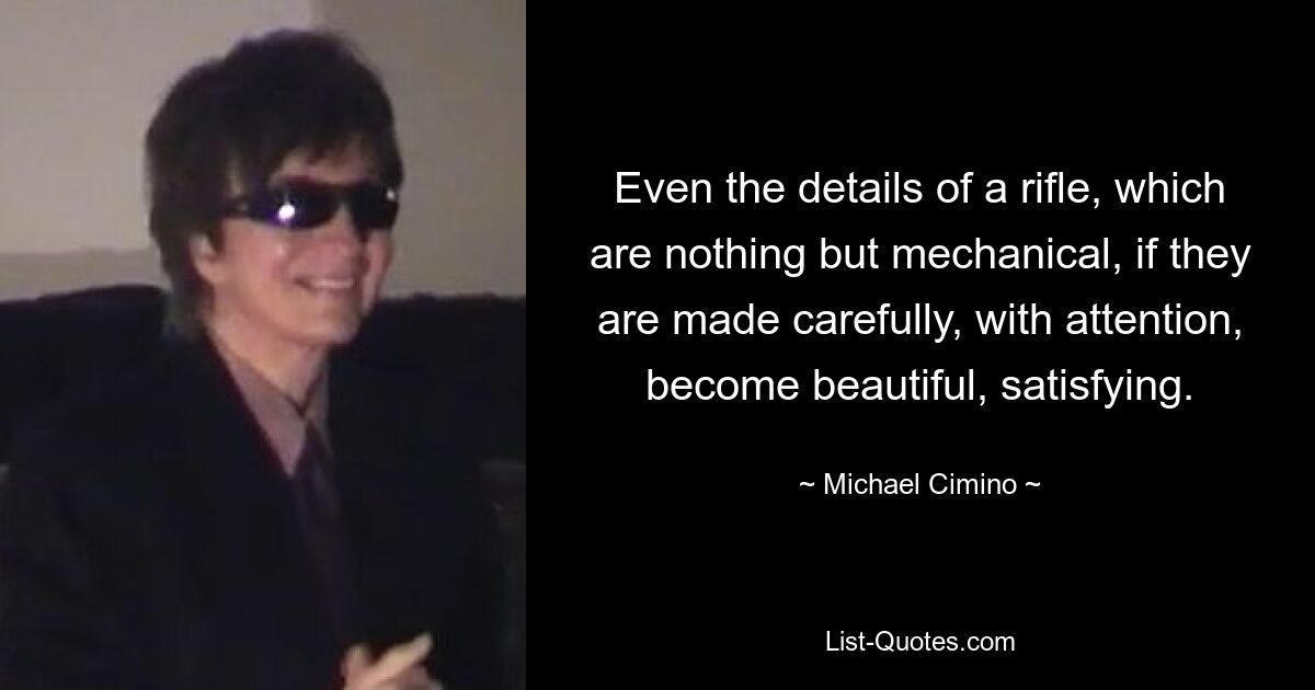 Even the details of a rifle, which are nothing but mechanical, if they are made carefully, with attention, become beautiful, satisfying. — © Michael Cimino