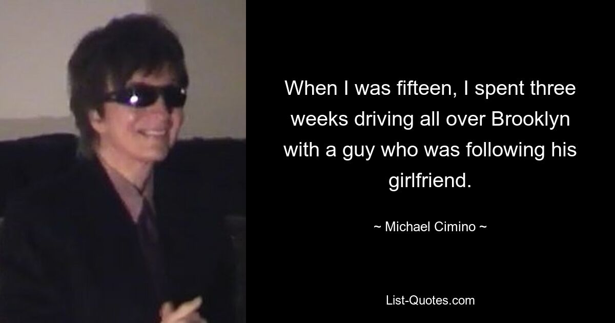 When I was fifteen, I spent three weeks driving all over Brooklyn with a guy who was following his girlfriend. — © Michael Cimino