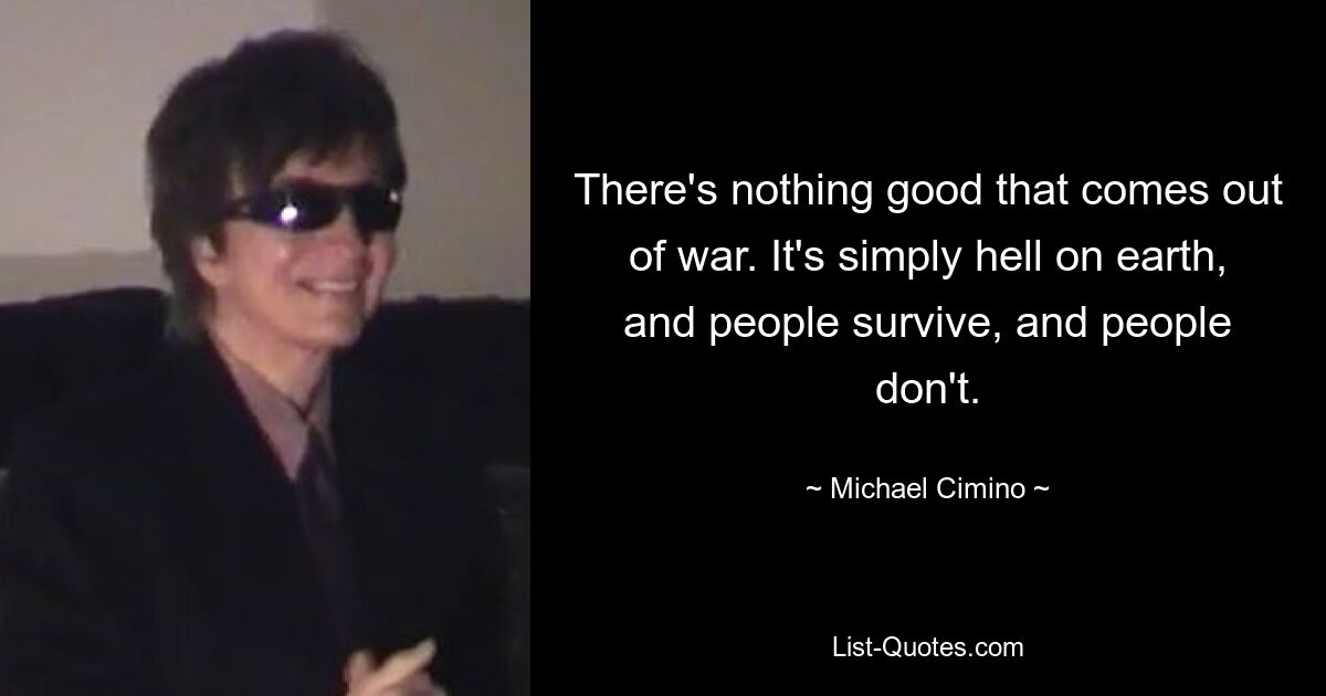 There's nothing good that comes out of war. It's simply hell on earth, and people survive, and people don't. — © Michael Cimino