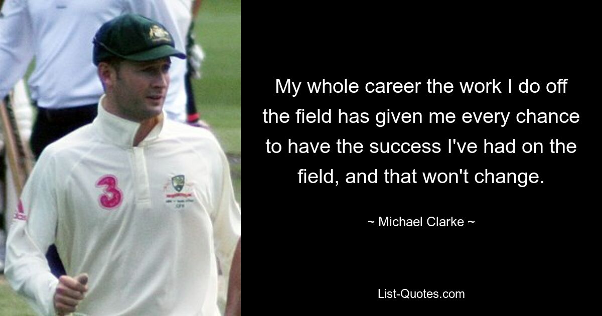 My whole career the work I do off the field has given me every chance to have the success I've had on the field, and that won't change. — © Michael Clarke