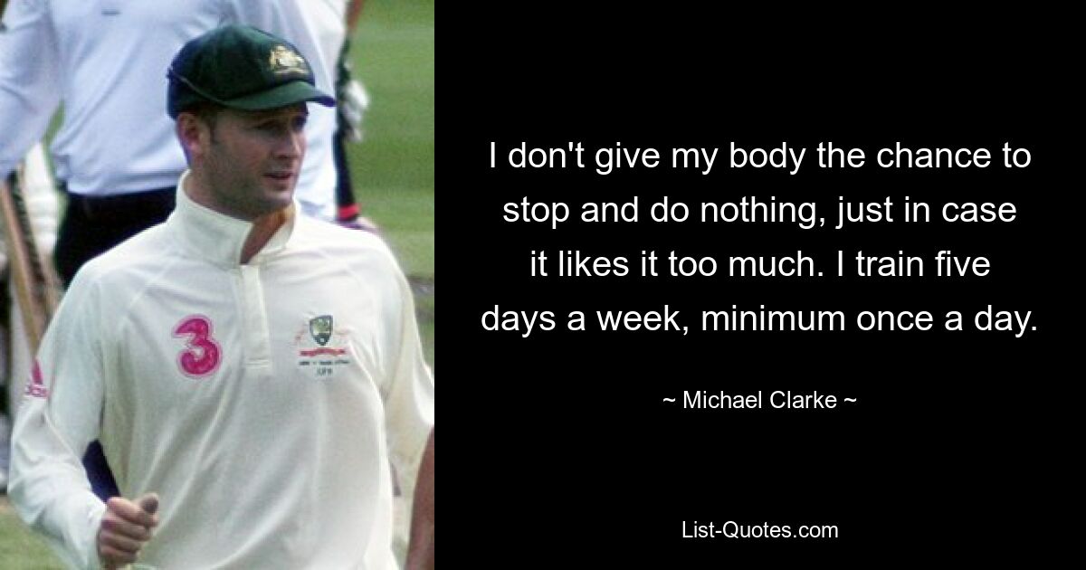 I don't give my body the chance to stop and do nothing, just in case it likes it too much. I train five days a week, minimum once a day. — © Michael Clarke