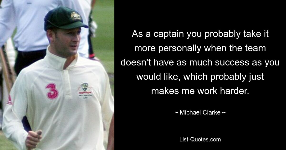 As a captain you probably take it more personally when the team doesn't have as much success as you would like, which probably just makes me work harder. — © Michael Clarke