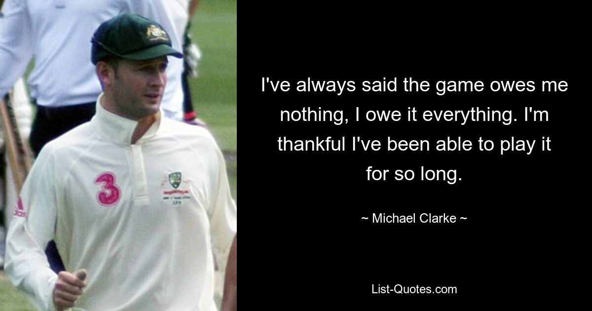 I've always said the game owes me nothing, I owe it everything. I'm thankful I've been able to play it for so long. — © Michael Clarke