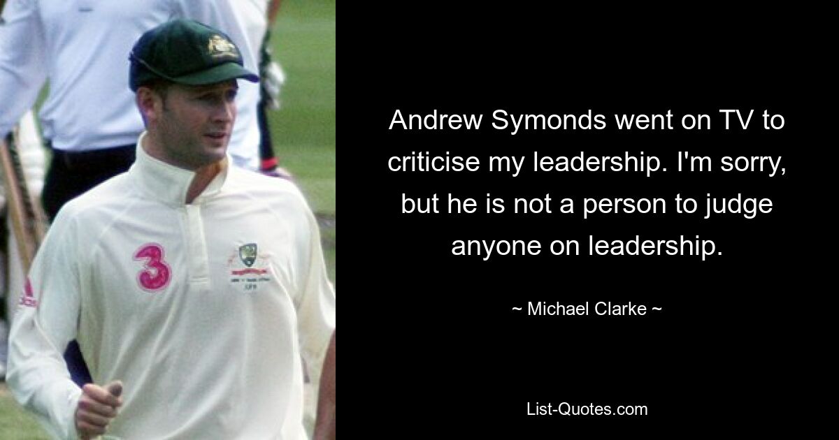 Andrew Symonds went on TV to criticise my leadership. I'm sorry, but he is not a person to judge anyone on leadership. — © Michael Clarke