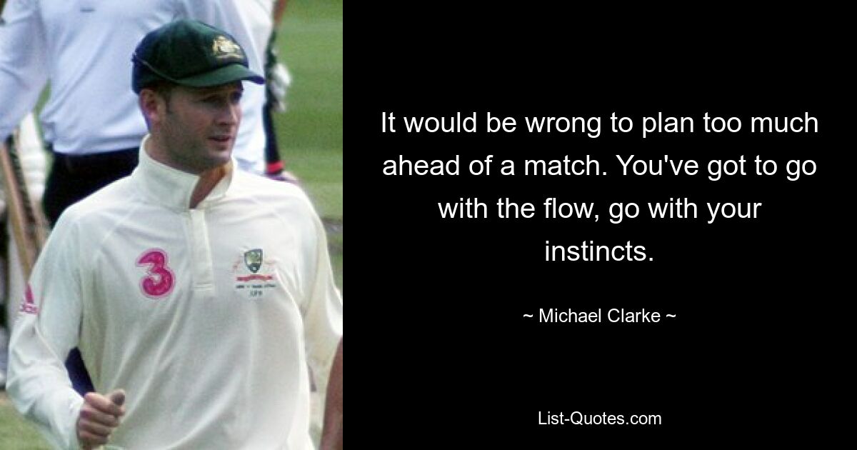 It would be wrong to plan too much ahead of a match. You've got to go with the flow, go with your instincts. — © Michael Clarke