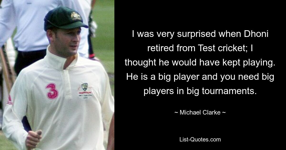 I was very surprised when Dhoni retired from Test cricket; I thought he would have kept playing. He is a big player and you need big players in big tournaments. — © Michael Clarke