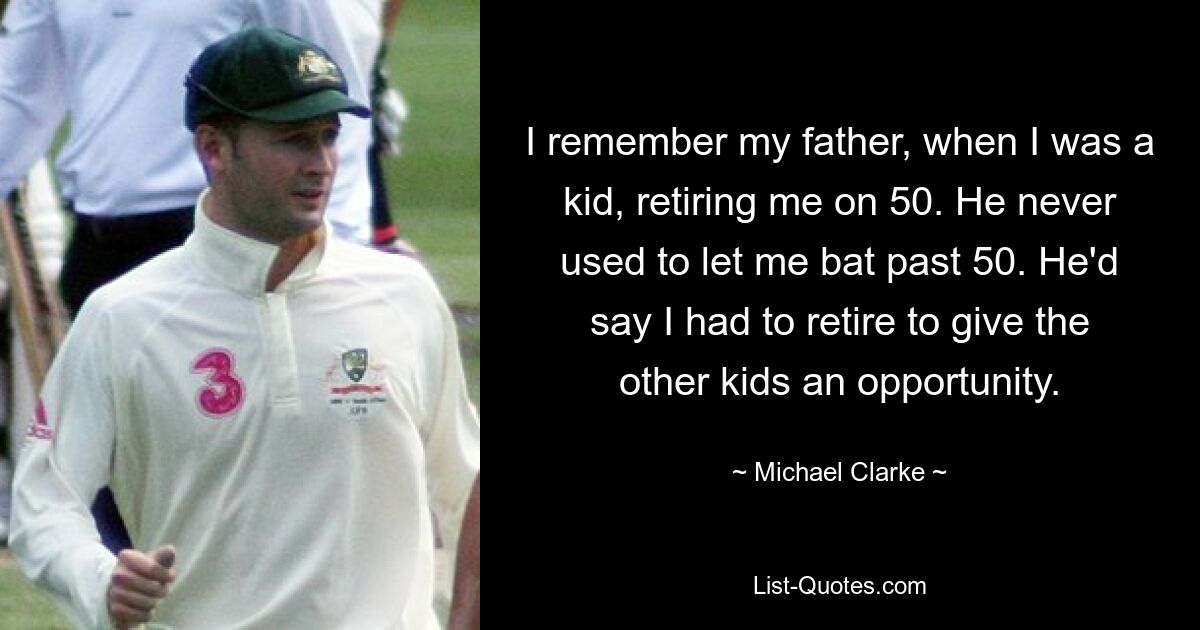 I remember my father, when I was a kid, retiring me on 50. He never used to let me bat past 50. He'd say I had to retire to give the other kids an opportunity. — © Michael Clarke