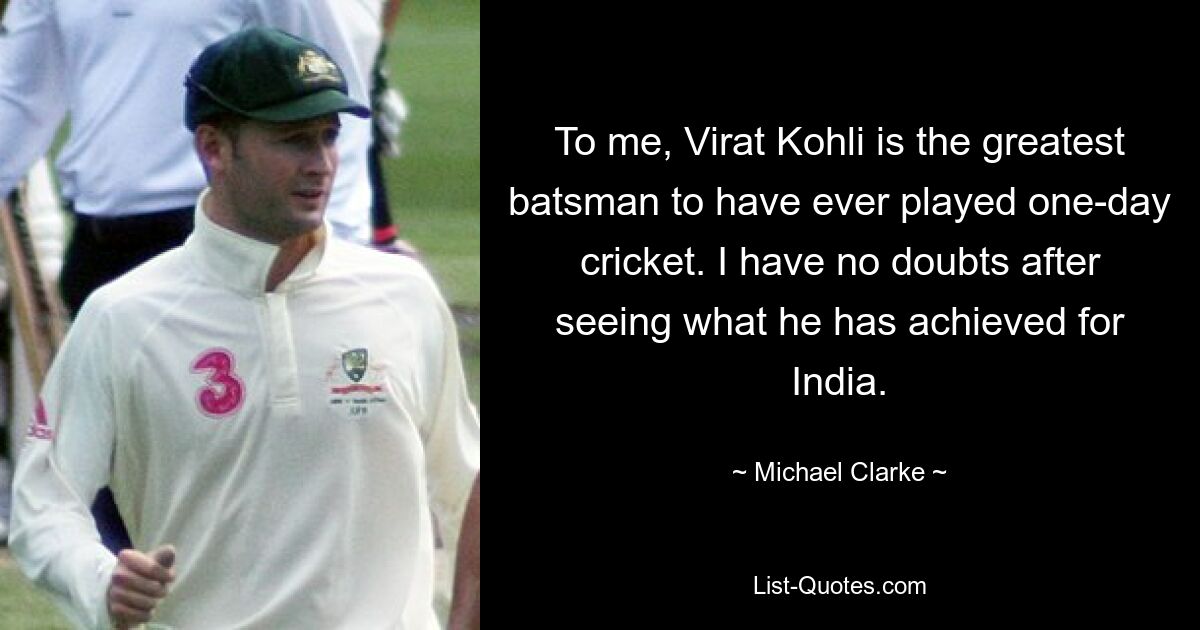 To me, Virat Kohli is the greatest batsman to have ever played one-day cricket. I have no doubts after seeing what he has achieved for India. — © Michael Clarke