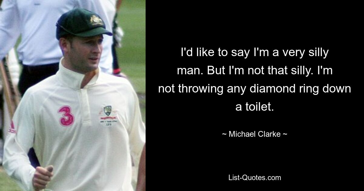 I'd like to say I'm a very silly man. But I'm not that silly. I'm not throwing any diamond ring down a toilet. — © Michael Clarke