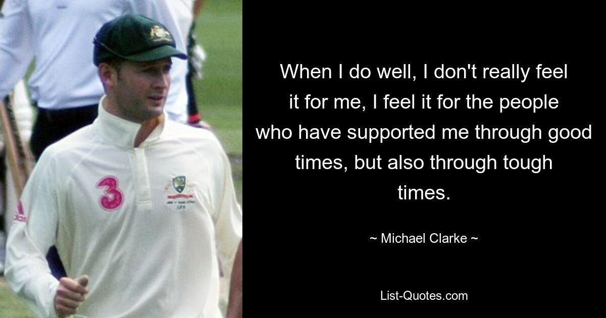 When I do well, I don't really feel it for me, I feel it for the people who have supported me through good times, but also through tough times. — © Michael Clarke