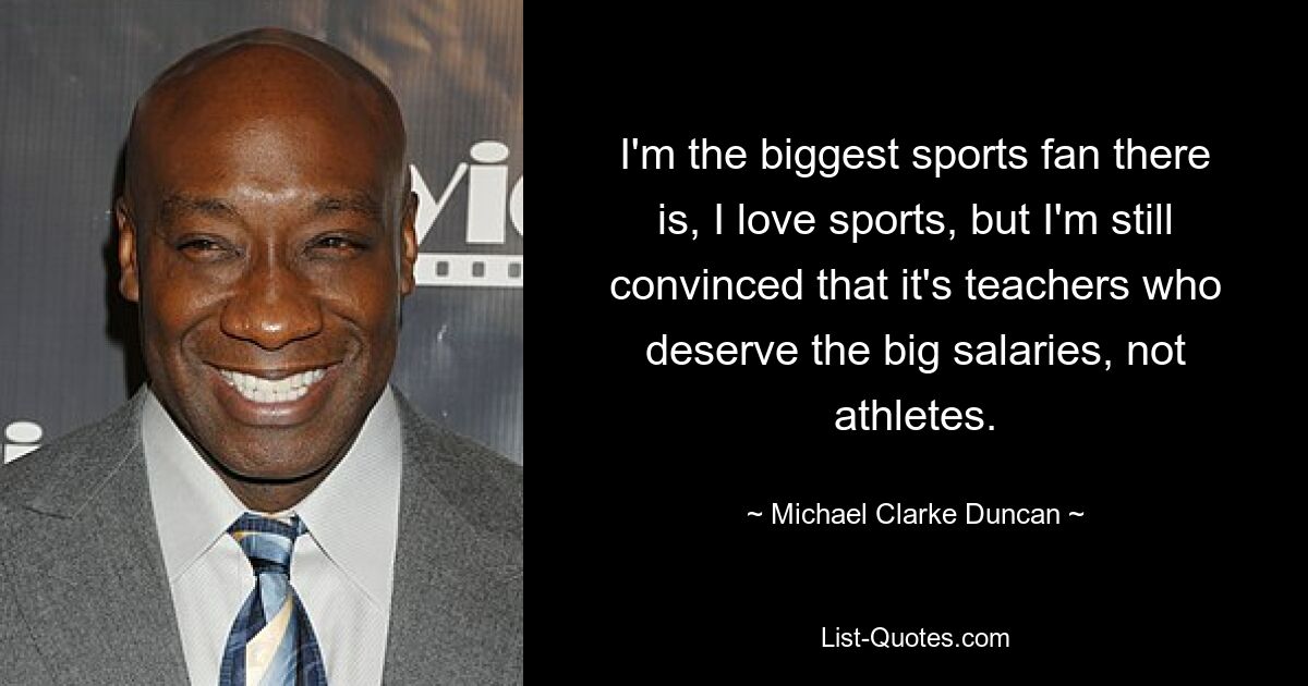 I'm the biggest sports fan there is, I love sports, but I'm still convinced that it's teachers who deserve the big salaries, not athletes. — © Michael Clarke Duncan