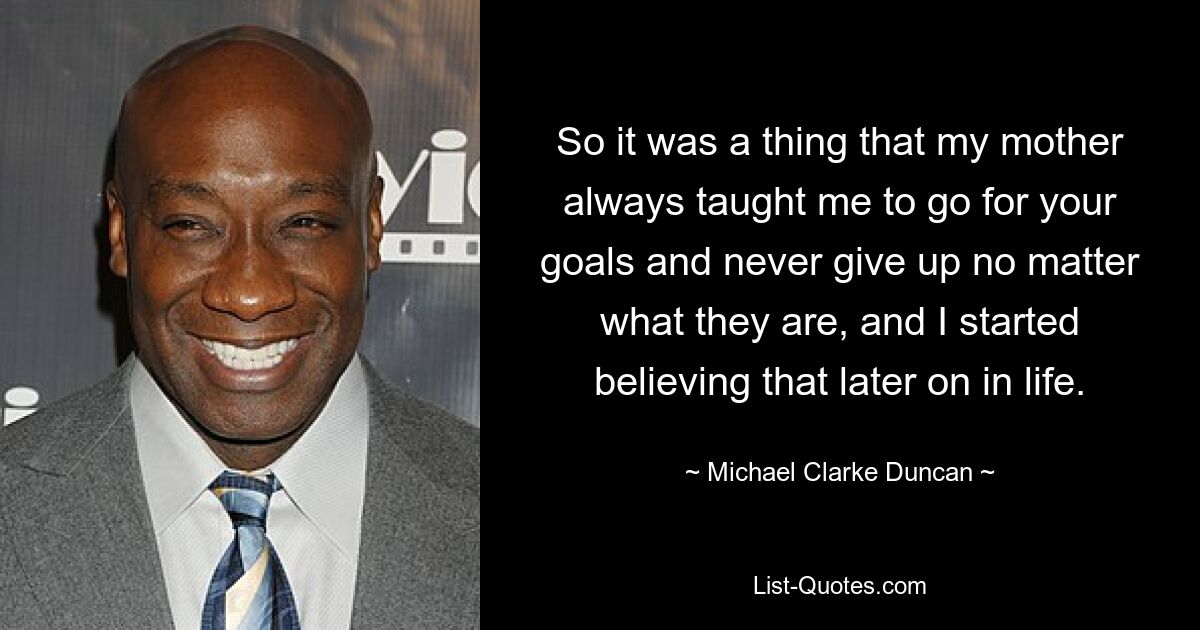 So it was a thing that my mother always taught me to go for your goals and never give up no matter what they are, and I started believing that later on in life. — © Michael Clarke Duncan