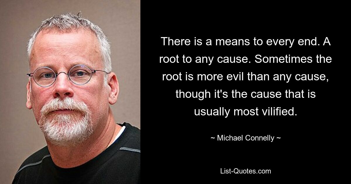 There is a means to every end. A root to any cause. Sometimes the root is more evil than any cause, though it's the cause that is usually most vilified. — © Michael Connelly