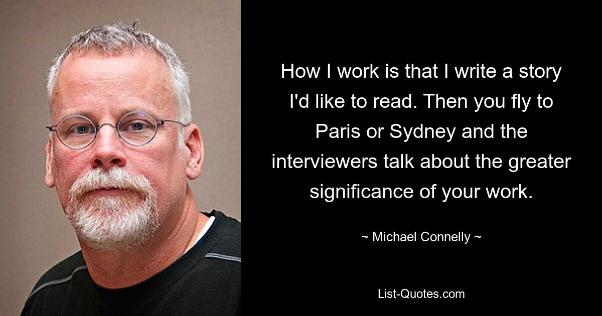 How I work is that I write a story I'd like to read. Then you fly to Paris or Sydney and the interviewers talk about the greater significance of your work. — © Michael Connelly