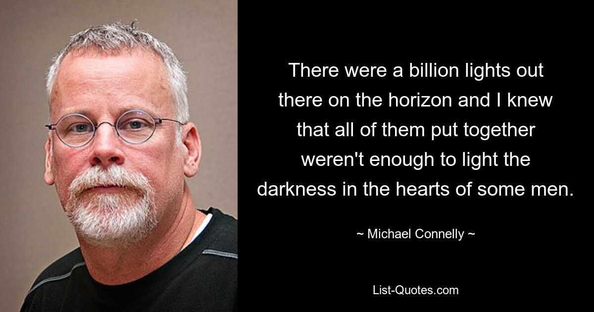 There were a billion lights out there on the horizon and I knew that all of them put together weren't enough to light the darkness in the hearts of some men. — © Michael Connelly