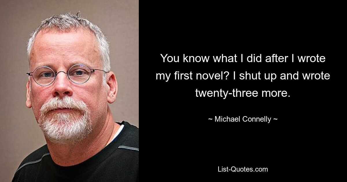 You know what I did after I wrote my first novel? I shut up and wrote twenty-three more. — © Michael Connelly