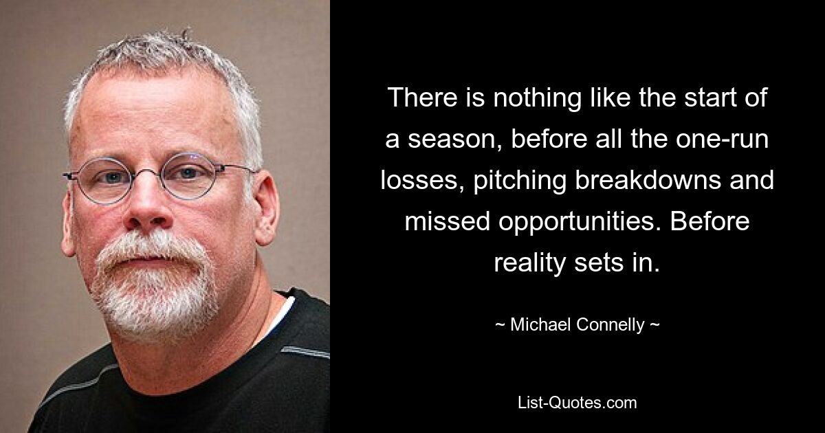 There is nothing like the start of a season, before all the one-run losses, pitching breakdowns and missed opportunities. Before reality sets in. — © Michael Connelly