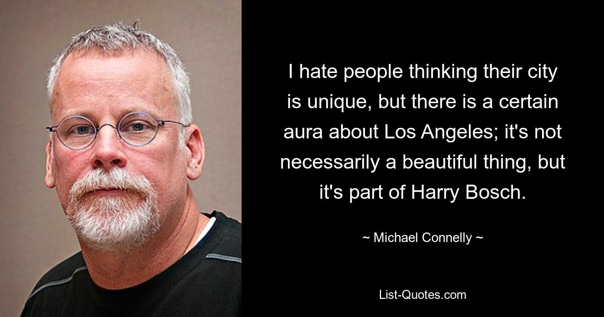 I hate people thinking their city is unique, but there is a certain aura about Los Angeles; it's not necessarily a beautiful thing, but it's part of Harry Bosch. — © Michael Connelly