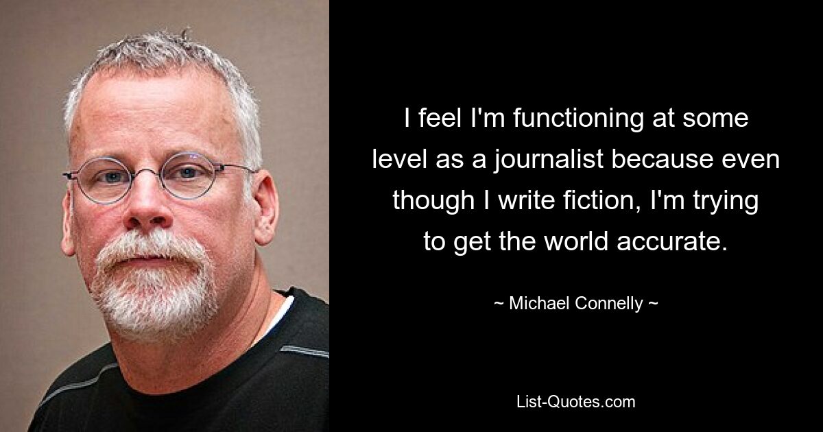 I feel I'm functioning at some level as a journalist because even though I write fiction, I'm trying to get the world accurate. — © Michael Connelly