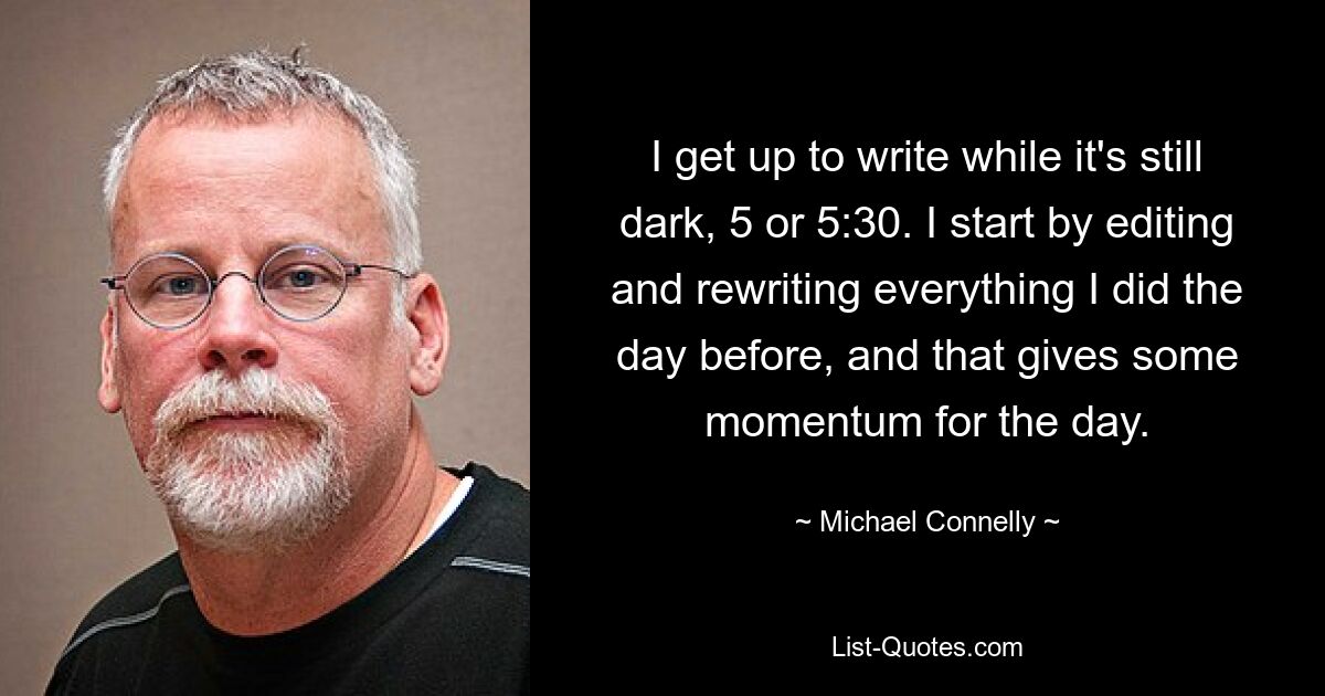 I get up to write while it's still dark, 5 or 5:30. I start by editing and rewriting everything I did the day before, and that gives some momentum for the day. — © Michael Connelly