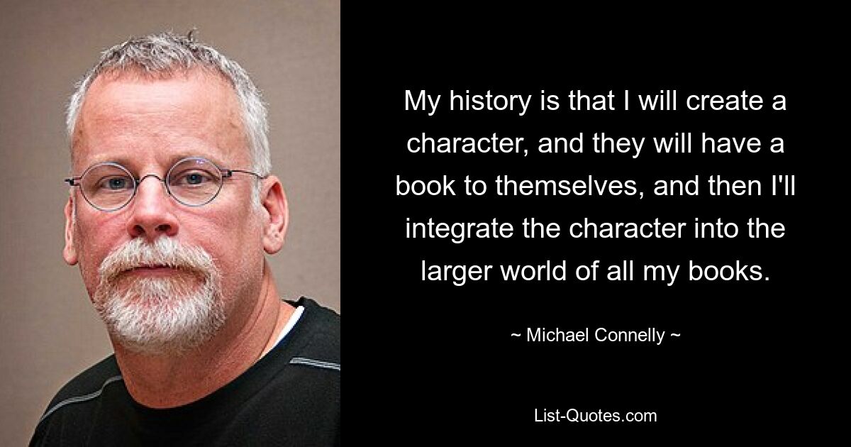 My history is that I will create a character, and they will have a book to themselves, and then I'll integrate the character into the larger world of all my books. — © Michael Connelly