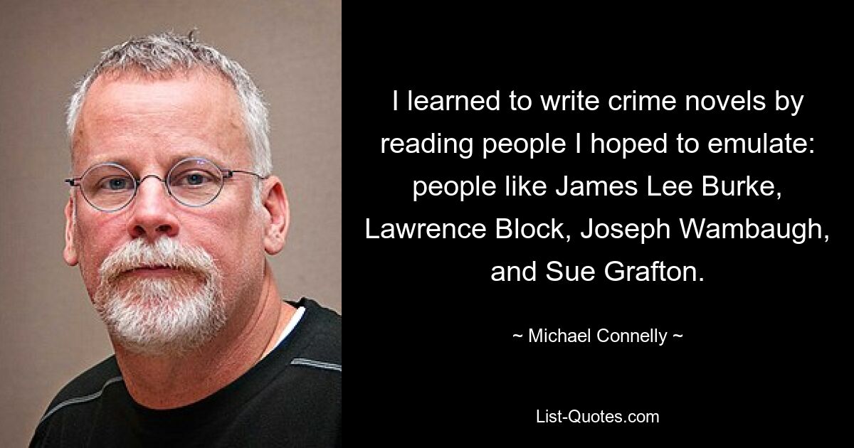 I learned to write crime novels by reading people I hoped to emulate: people like James Lee Burke, Lawrence Block, Joseph Wambaugh, and Sue Grafton. — © Michael Connelly