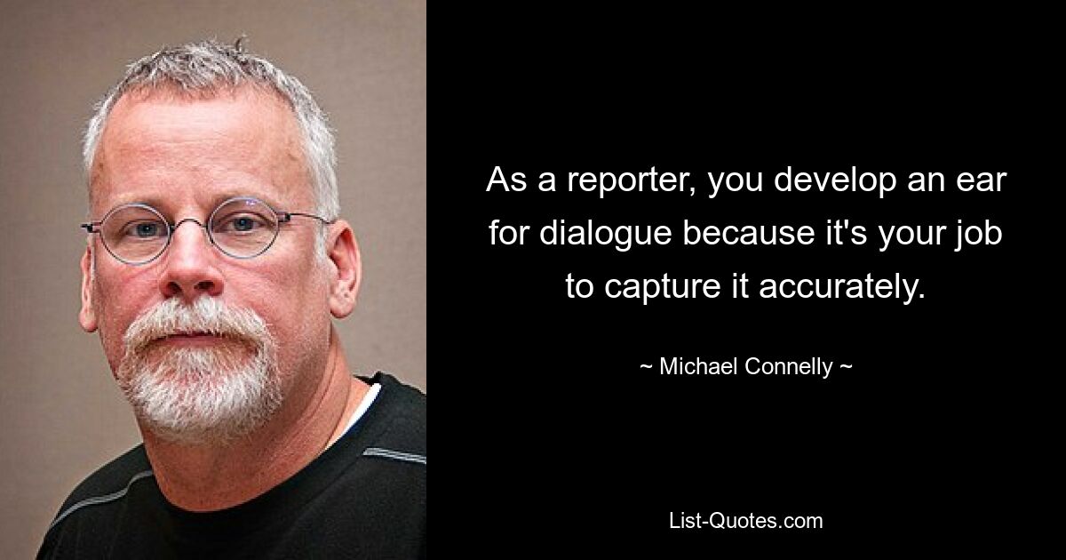 As a reporter, you develop an ear for dialogue because it's your job to capture it accurately. — © Michael Connelly