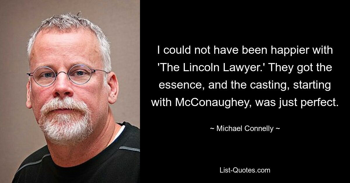 I could not have been happier with 'The Lincoln Lawyer.' They got the essence, and the casting, starting with McConaughey, was just perfect. — © Michael Connelly