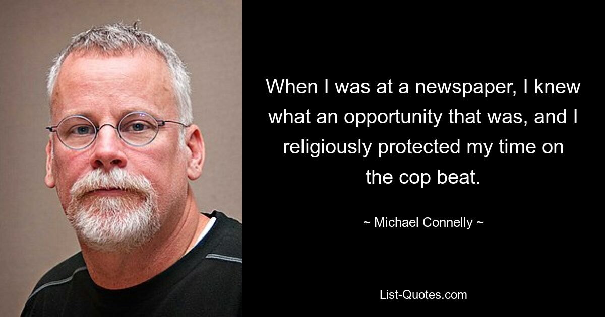 When I was at a newspaper, I knew what an opportunity that was, and I religiously protected my time on the cop beat. — © Michael Connelly