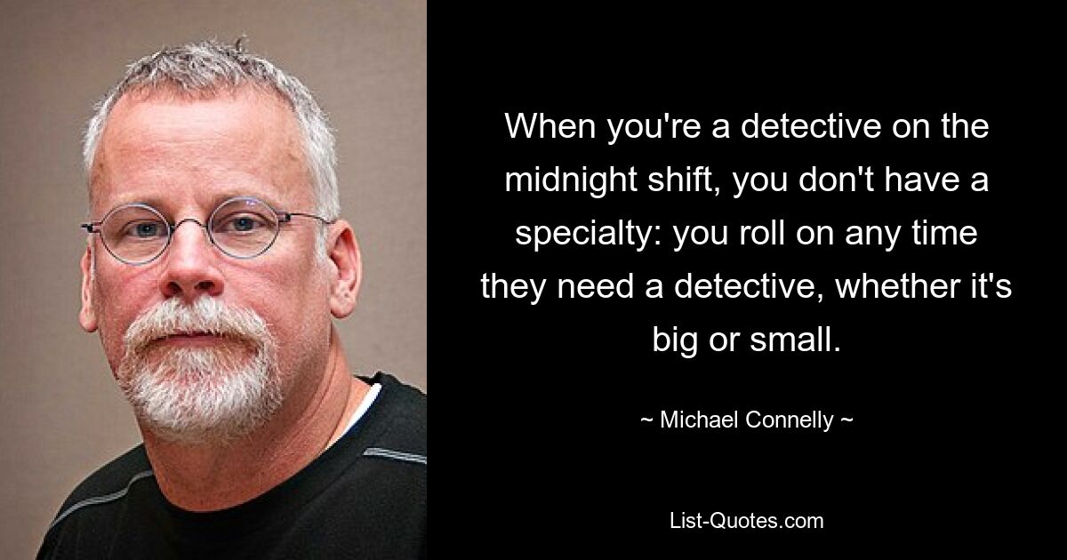 When you're a detective on the midnight shift, you don't have a specialty: you roll on any time they need a detective, whether it's big or small. — © Michael Connelly