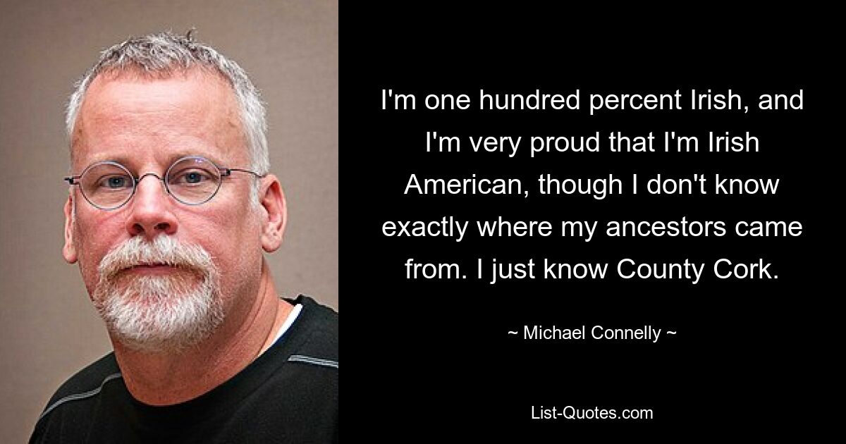 I'm one hundred percent Irish, and I'm very proud that I'm Irish American, though I don't know exactly where my ancestors came from. I just know County Cork. — © Michael Connelly