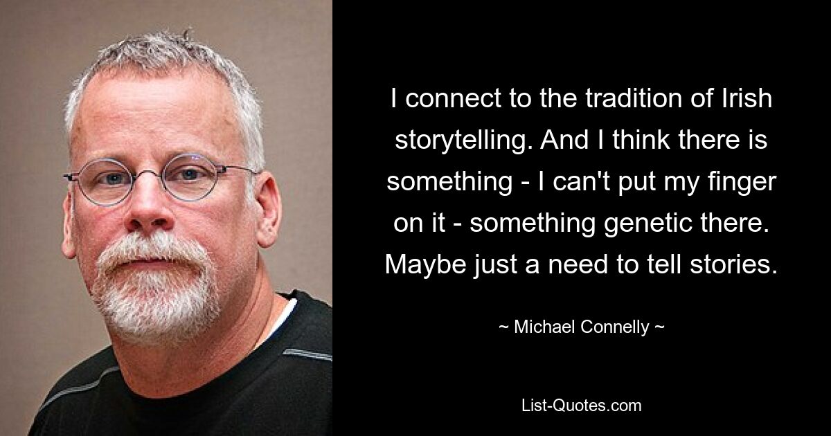 I connect to the tradition of Irish storytelling. And I think there is something - I can't put my finger on it - something genetic there. Maybe just a need to tell stories. — © Michael Connelly