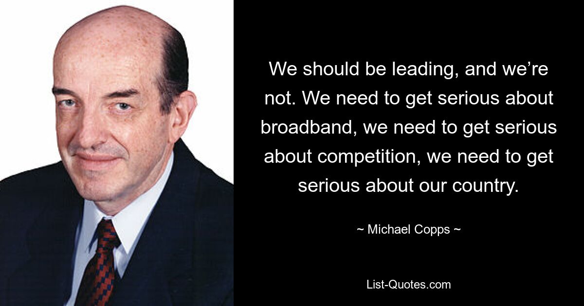 We should be leading, and we’re not. We need to get serious about broadband, we need to get serious about competition, we need to get serious about our country. — © Michael Copps