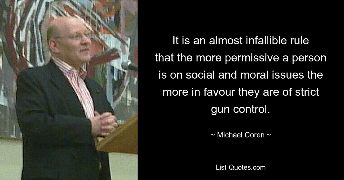 It is an almost infallible rule that the more permissive a person is on social and moral issues the more in favour they are of strict gun control. — © Michael Coren