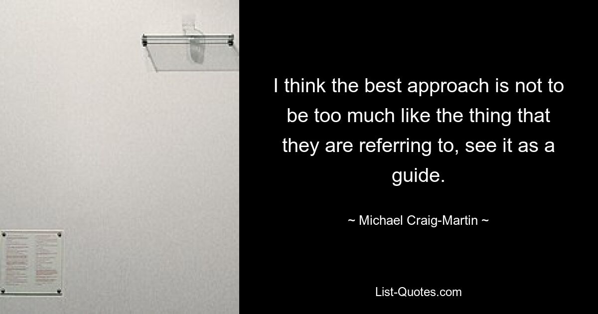 I think the best approach is not to be too much like the thing that they are referring to, see it as a guide. — © Michael Craig-Martin