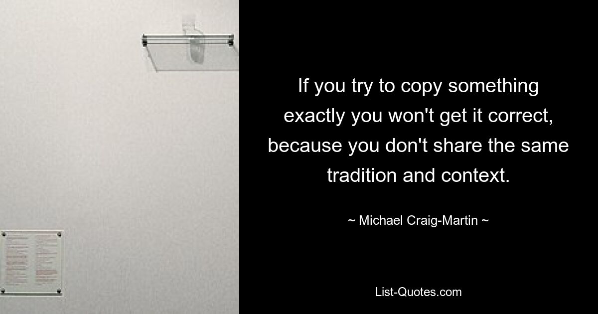 If you try to copy something exactly you won't get it correct, because you don't share the same tradition and context. — © Michael Craig-Martin