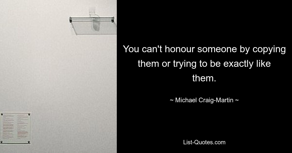 You can't honour someone by copying them or trying to be exactly like them. — © Michael Craig-Martin