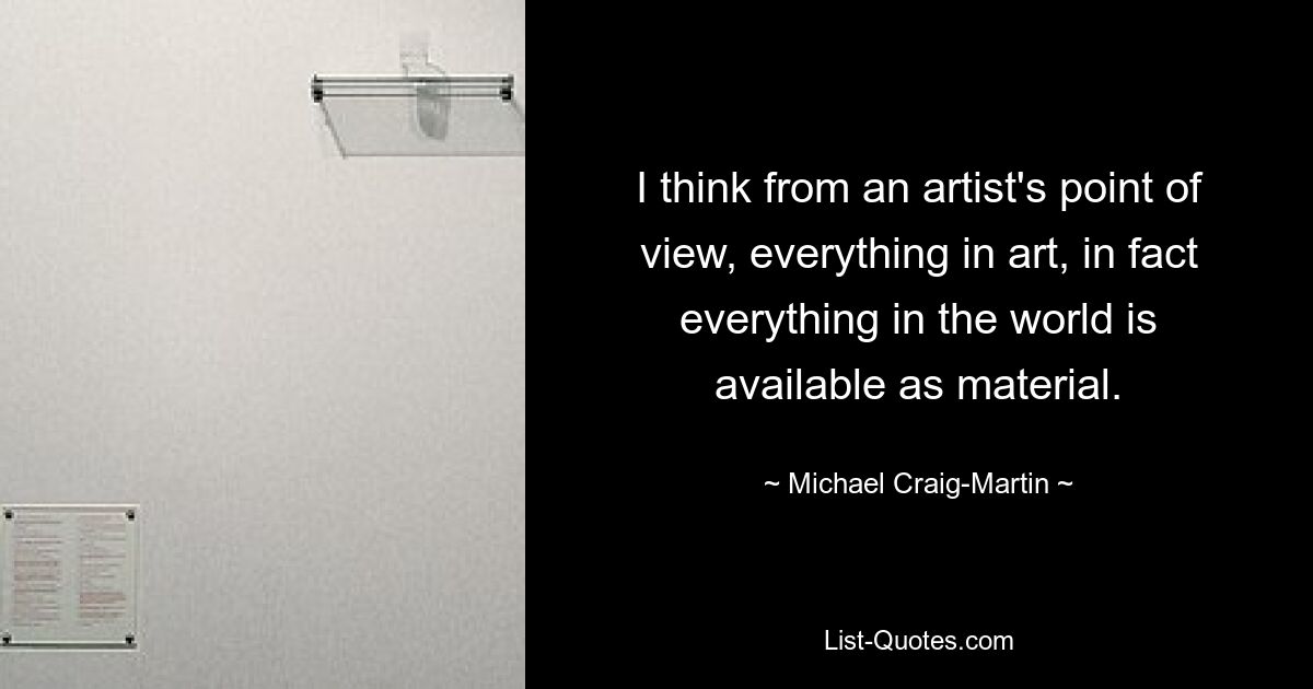 I think from an artist's point of view, everything in art, in fact everything in the world is available as material. — © Michael Craig-Martin