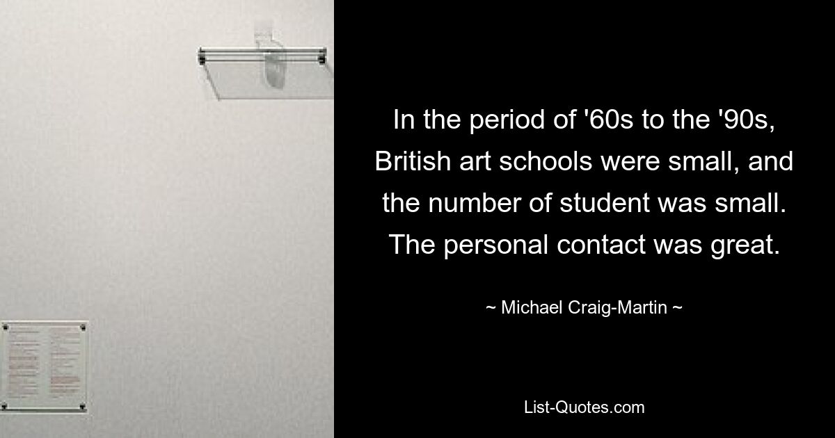 In the period of '60s to the '90s, British art schools were small, and the number of student was small. The personal contact was great. — © Michael Craig-Martin